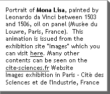 Portrait of Mona Lisa, painted by Leonardo da Vinci between 1503 and 1506, oil on panel (MusÃ©e du Louvre, Paris, France).  This animation is issued from the exhibition site "Images" which you can visit here.  Many other contents can be seen on the www.cite-sciences.fr Website Images exhibition in Paris - CitÃ© des Sciences et de l'Industrie, France