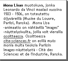 Mona Lisan muotokuva, jonka Leonardo da Vinci maalasi vuosina 1503 - 1506, on toteutettu ÃljyvÃreillÃ (MusÃ©e du Louvre, Pariisi, Ranska).  Mona Lisa -animaatio on nÃhtÃvillÃ "Images" ânÃyttelysivuilta, joilla voit vierailla osoitteessa. Osoitteessa www.cite-sciences.fr on esillÃ myÃs monia muita teoksia Pariisin Images-nÃyttelystÃ - CitÃ© des Sciences et de l'Industrie, Ranska.