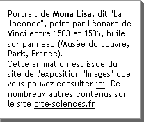 Portrait de Mona Lisa, dit La Joconde, peint par LÃ©onard de Vinci entre 1503 et 1506, huile sur panneau (MusÃ©e du Louvre, Paris, France). Cette animation est issue du site de l'exposition Images que vous pouvez consulter ici. De nombreux autres contenus sur le site cite-sciences.fr