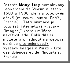 PortrÃ©t Mony Lisy namalovanÃ Leonardem da Vincim v letech 1503 a 1506, olej na topolovÃ©m dÅevÄ (muzeum Louvre, PaÅÃÅ, Francie).  Tato animace je souÄÃstÃ internetovÃ© vÃstavy "Images," kterou mÅÅete navÅtÃvit zde.  DalÅÃ dÃla si mÅÅete prohlÃ©dnout na webovÃ© strÃnce www.cite-sciences.fr  vÃstavy Images v PaÅÃÅi - CitÃ© des Sciences et de l'Industrie, Francie