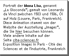 Portrait der Mona Lisa, genannt âLa Giocondaâ, gemalt von Leonardo da Vinci zwischen 1503 und 1506, Ã—l auf Holz (Louvre, Paris, Frankreich). Diese Animation stammt von der Website der Ausstellung âImagesâ, die Sie hier besuchen kÃnnen. Viele andere Inhalte auf der Seite cite-sciences.fr Exposition Images in Paris - CitÃ© des Sciences et de l'Industrie, Frankreich