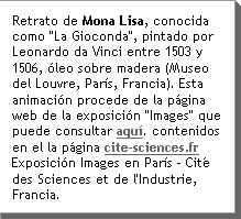 Retrato de Mona Lisa, conocida como "La Gioconda", pintado por Leonardo da Vinci entre 1503 y 1506, Ãleo sobre madera (Museo del Louvre, ParÃs, Francia). Esta animaciÃn procede de la pÃgina web de la exposiciÃn "Images" que puede consultar aquÃ.Â Y encontrarÃ muchos otros contenidos en el la pÃgina cite-sciences.frÂ ExposiciÃn Images en ParÃs - CitÃ© des Sciences et de l'Industrie, Francia.