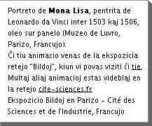 Portreto de Mona Lisa, pentrita de Leonardo da Vinci inter 1503 kaj 1506, oleo sur panelo (Muzeo de Luvro, Parizo, Francujo). Äi tiu animacio venas de la ekspozicia retejo "Bildoj", kiun vi povas viziti Äi tie. Multaj aliaj animacioj estas videblaj en la retejo www.cite-sciences.fr Ekspozicio Bildoj en Parizo - CitÃ© des Sciences et de l'Industrie, Francujo