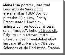 Mona Lisa portree, maalitud Leonardo da Vinci poolt ajavahemikus 1503-1506, Ãli puittahvlil (Louvre,  Pariis, Prantsusmaa). KÃesolev animatsioon on loodud nÃituse saidil âImagesâ, kuhu pÃÃsete siit. Palju muud huvitavat leiate  www.cite-sciences.fr veebilehekÃljelt. Images-nÃitus Pariisis - CitÃ© des Sciences et de l'Industrie, France.