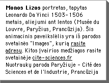 Monos Lizos portretas, tapytas Leonardo Da Vinci 1503-1506 metais, aliejumi ant lentos (MusÃ©e du Louvre, ParyÅius, PrancÅ«zija). Åis animacinis paveikslÄlis yra iÅ parodos svetainÄs "Images", kuriÄ rasite adresu. Kitos Ävairios medÅiagos rasite svetainÄje www.cite-sciences.fr NuotraukÅ paroda ParyÅiuje - CitÃ© des Sciences et de l'Industrie, PrancÅ«zija