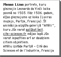 Monas Lizas portrets, kuru gleznojis Leonardo da VinÄi laika posmÄ no 1503. lÄ«dz 1506. gadam, eÄÄas gleznojums uz koka (Luvras muzejs, ParÄ«ze, Francija). ÅÄ« animÄcija aizgÅ«ta galerijÄ âAttÄliâ, kuru JÅ«s varat aplÅ«kot Åeit. www.cite-sciences.fr/ mÄjas lapÄ JÅ«s varat iepazÄ«ties arÄ« ar daudziem citiem objektiem. AttÄlu izstÄde ParÄ«zÄ - CitÃ© des Sciences et de l'Industrie, Francija