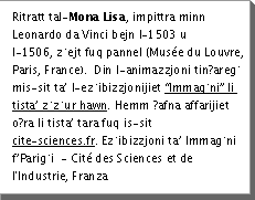 Ritratt tal-Mona Lisa, impittra minn Leonardo da Vinci bejn l-1503 u l-1506, Åejt fuq pannel (MusÃ©e du Louvre, Paris, France).Â Din l-animazzjoni tinÄ§areÄ mis-sit taâ l-eÅibizzjonijiet âImmaÄniâ li tistaâ ÅÅur hawn.Â Hemm Ä§afna affarijiet oÄ§ra li tistaâ tara fuq is-sit  www.cite-sciences.fr EÅibizzjoni taâ ImmaÄni fâPariÄi  - CitÃ© des Sciences et de l'Industrie, Franza