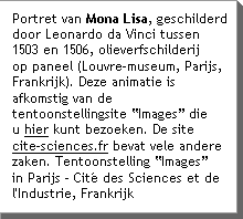 Portret van Mona Lisa, geschilderd door Leonardo da Vinci tussen 1503 en 1506, olieverfschilderij op paneel (Louvre-museum, Parijs, Frankrijk). Deze animatie is afkomstig van de tentoonstellingsite âImagesâ die u hier kunt bezoeken.   De site  www.cite-sciences.fr bevat vele andere zaken Tentoonstelling âImagesâ in Parijs - CitÃ© des Sciences et de l'Industrie, Frankrijk 