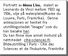 Portrett av Mona Lisa,Â maleri av Leonardo da Vinci mellom 1503 og 1506, olje pÃ malerplate(MusÃ©e du Louvre, Paris, Frankrike).  Denne animasjonen er hentet fra utstillingsstedet "Images" som du kan besÃke her.  Du kan finne mye annet innhold pÃ nettstedetÂ www.cite-sciences.fr Bildeutstilling i Paris - CitÃ© des Sciences et de l'Industrie, Frankrike