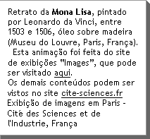 Retrato da Mona Lisa, pintado por Leonardo da Vinci, entre 1503 e 1506, Ãleo sobre madeira (Museu do Louvre, Paris, FranÃ§a).   Esta animaÃ§Ã£o foi feita do site de exibiÃ§Ães âImagesâ, que pode ser visitado aqui.  Os demais conteÃºdos podem ser vistos no site www.cite-sciences.fr ExibiÃ§Ã£o de imagens em Paris - CitÃ© des Sciences et de l'Industrie, FranÃ§a