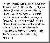 Portret Mona Lise, slikal Leonardo da Vinci med 1503 in 1506, olje na platno (Musee du Louvre, Pariz, Francija). To animacijo je izdala razstavna spletna stran Â»ImagesÂ« (Podobe), ki jo lahko obiÅÄite tukaj.  Mnoge druge vsebine lahko vidite na spletni strani  www.cite-sciences.fr. Â»ImagesÂ« razstava v Parizu â CitÃ© des Sciences et de l'Industrie, Francija